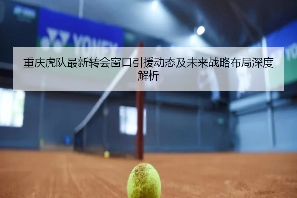 重庆虎队最新转会窗口引援动态及未来战略布局深度解析